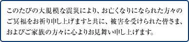 このたびの大規模な震災により、お亡くなりになられた方々のご冥福をお祈り申し上げますと共に、被害を受けられた皆さま、およびご家族の方々に心よりお見舞い申し上げます。