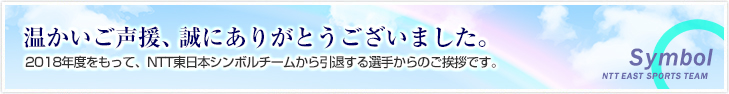 温かいご声援、誠にありがとうございました。2018年度をもって、NTT東日本シンボルチームを引退する選手からのご挨拶です。