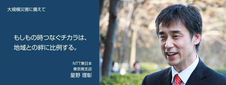 大規模災害に備えて もしもの時つなぐチカラは、地域との絆に比例する。 NTT東日本 東京南支店 星野 理彰