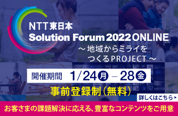 NTT東日本　Solution Forum 2022 ONLINE〜地域からミライをつくるPROJECT〜開催期間1/24（月）-28（金）事前登録制（無料）お客さまの課題解決に応える、豊富なコンテンツをご用意。詳しくはこちら