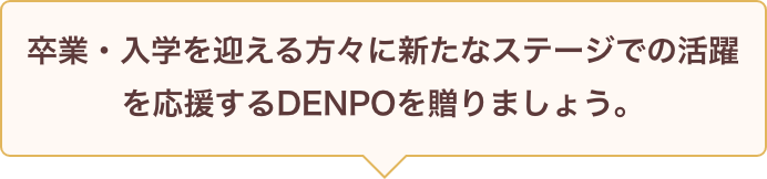 卒業・入学を迎える方々に新たなステージでの活躍を応援するDENPOを贈りましょう。