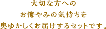 大切な方へのお悔やみの気持ちを奥ゆかしくお届けするセットです。