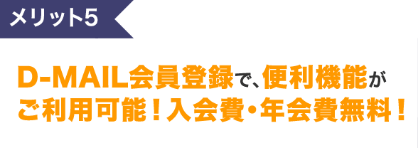 メリット5 D-MAIL会員登録で、便利機能がご利用可能！入会費・年会費無料！