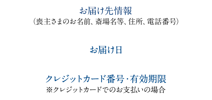 -お届け先情報（住所、お名前、会場名、電話番号）　　-お届け日　　-クレジットカード番号・有効期限※クレジットカードでのお支払いの場合