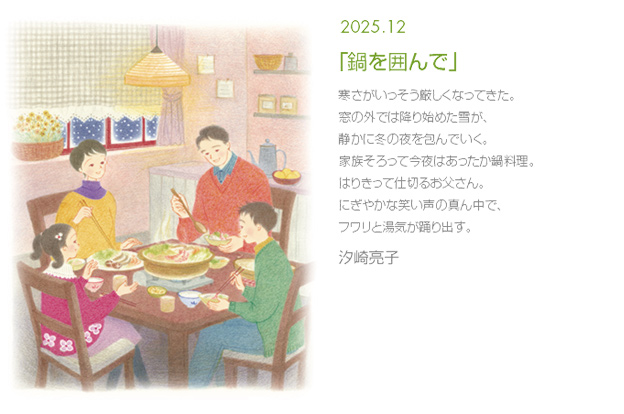 2025年12月「鍋を囲んで」寒さがいっそう厳しくなってきた。窓の外では降り始めた雪が、静かに冬の夜を包んでいく。家族そろって今夜はあったか鍋料理。はりきって仕切るお父さん。にぎやかな笑い声の真ん中で、フワリと湯気が踊り出す。 汐崎亮子