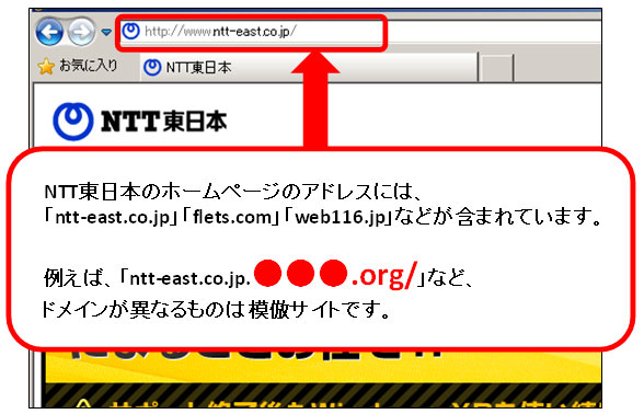 NTT東日本のホームページのアドレスには、「ntt-east.co.jp」「flets.com」「web116.jp」などが含まれています。例えば、「ntt-east.co.jp.●●●.org/」など、ドメインが異なるものは模倣サイトです。