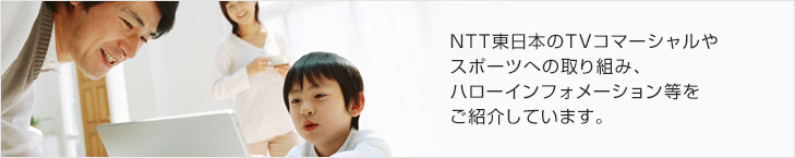 NTT東日本のTVコマーシャルやスポーツへの取り組み、ハローインフォメーション等をご紹介しています。