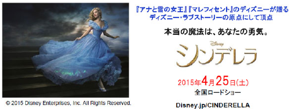 ©2015 Disney Enterprises, Inc. All Rights Reserved.
『アナと雪の女王』『マレフィセント』のディズニーが贈るディズニー・ラブストーリーの原点にして頂点
本当の魔法は、あなたの勇気。
シンデレラ
2015年4月25日（土）全国ロードショー
Disney.jp/CINDERELLA