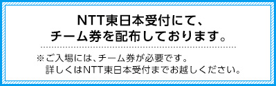 NTT東日本受付にて、チーム券を配布しております。※ご入場には、チーム券が必要です。詳しくはNTT東日本受付までお越しください。