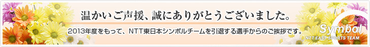 温かいご声援、誠にありがとうございました。2013年度をもって、NTT東日本シンボルチームを引退する選手からのご挨拶です。