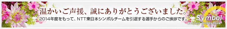 温かいご声援、誠にありがとうございました。2014年度をもって、NTT東日本シンボルチームを引退する選手からのご挨拶です。
