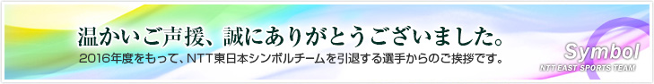 温かいご声援、誠にありがとうございました。2016年度をもって、NTT東日本シンボルチームを引退する選手からのご挨拶です。