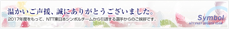 温かいご声援、誠にありがとうございました。2017年度をもって、NTT東日本シンボルチームを引退する選手からのご挨拶です。
